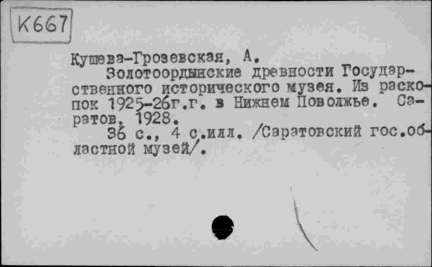 ﻿
Кушеза-Грозевская, А.
Золотоордынские древности Государственного исторического музея. Из раскопок 192>2бг.г. в Нижнем Поволжье. Саратов. 1928.	.
36 с.» 4 с.илл. /Саратовский гос.областной музей/.